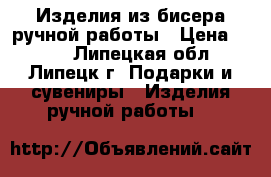 Изделия из бисера ручной работы › Цена ­ 500 - Липецкая обл., Липецк г. Подарки и сувениры » Изделия ручной работы   